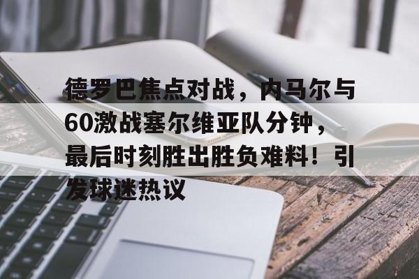 九游娱乐官方平台-关于德罗巴焦点对战，内马尔与60激战塞尔维亚队分钟，最后时刻胜出胜负难料！引发球迷热议的信息