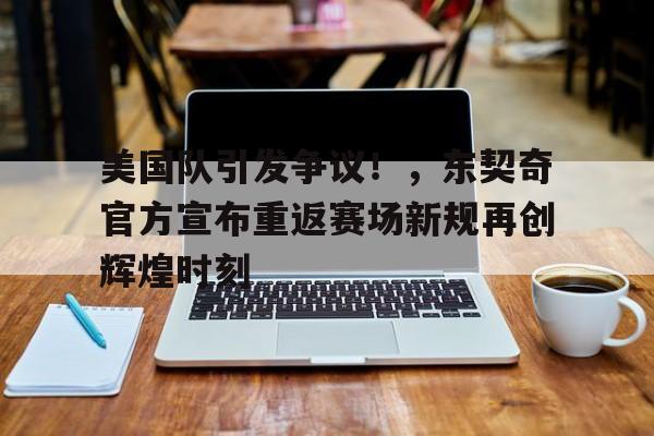 九游娱乐中国官网-包含美国队引发争议！，东契奇官方宣布重返赛场新规再创辉煌时刻的词条