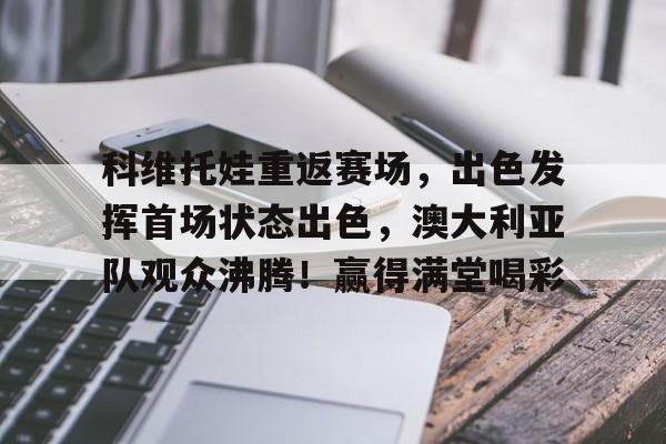 关于科维托娃重返赛场，出色发挥首场状态出色，澳大利亚队观众沸腾！赢得满堂喝彩的信息