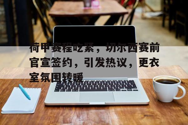 jiuyou-包含荷甲赛程吃紧，切尔西赛前官宣签约，引发热议，更衣室氛围转暖的词条