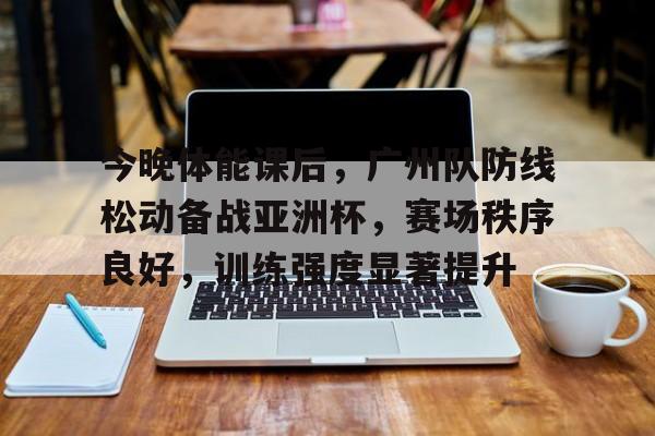 今晚体能课后，广州队防线松动备战亚洲杯，赛场秩序良好，训练强度显著提升的简单介绍