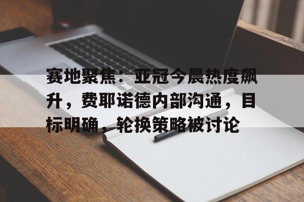 九游娱乐APP入口-关于赛地聚焦：亚冠今晨热度飙升，费耶诺德内部沟通，目标明确，轮换策略被讨论的信息
