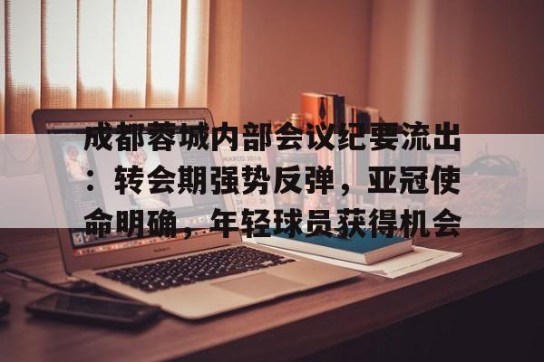jiuyou-成都蓉城内部会议纪要流出：转会期强势反弹，亚冠使命明确，年轻球员获得机会的简单介绍