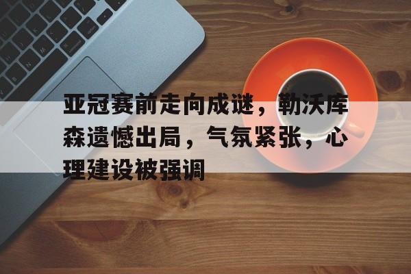 九游娱乐中国官网-关于亚冠赛前走向成谜，勒沃库森遗憾出局，气氛紧张，心理建设被强调的信息