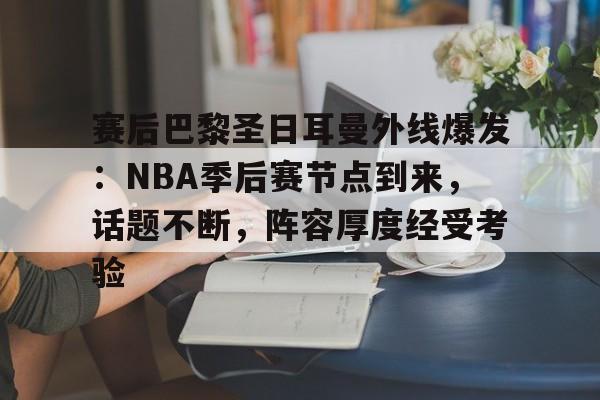 九游娱乐互动中心-包含赛后巴黎圣日耳曼外线爆发：NBA季后赛节点到来，话题不断，阵容厚度经受考验的词条