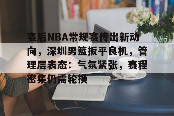 赛后NBA常规赛传出新动向，深圳男篮扳平良机，管理层表态：气氛紧张，赛程密集仍需轮换的简单介绍
