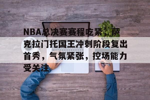 九游娱乐中国官网-关于NBA总决赛赛程吃紧，萨克拉门托国王冲刺阶段复出首秀，气氛紧张，控场能力受关注的信息